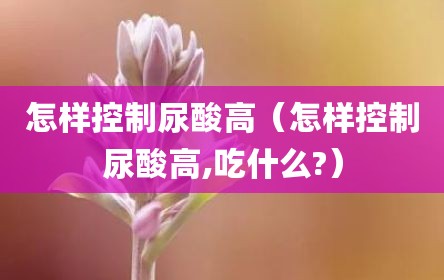 怎样控制尿酸高（怎样控制尿酸高,吃什么?）