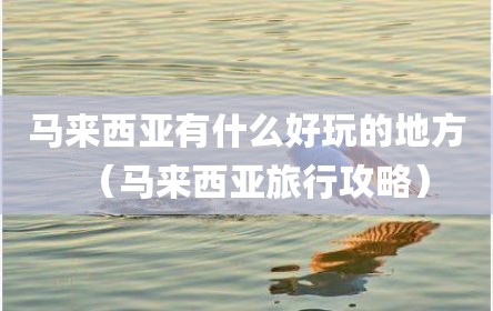 马来西亚有什么好玩的地方（马来西亚旅行攻略）