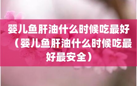 婴儿鱼肝油什么时候吃最好（婴儿鱼肝油什么时候吃最好最安全）