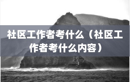 社区工作者考什么（社区工作者考什么内容）