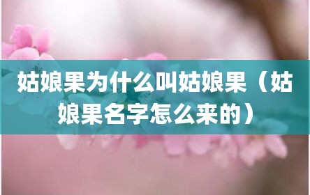姑娘果为什么叫姑娘果（姑娘果名字怎么来的）