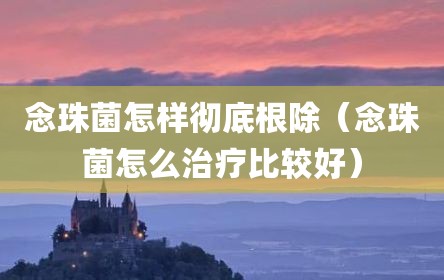 念珠菌怎样彻底根除（念珠菌怎么治疗比较好）