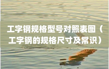工字钢规格型号对照表图（工字钢的规格尺寸及常识）