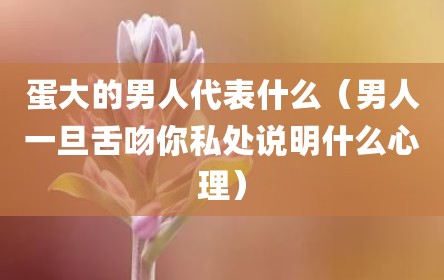 蛋大的男人代表什么（男人一旦舌吻你私处说明什么心理）