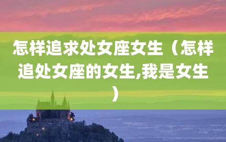 怎样追求处女座女生（怎样追处女座的女生,我是女生）